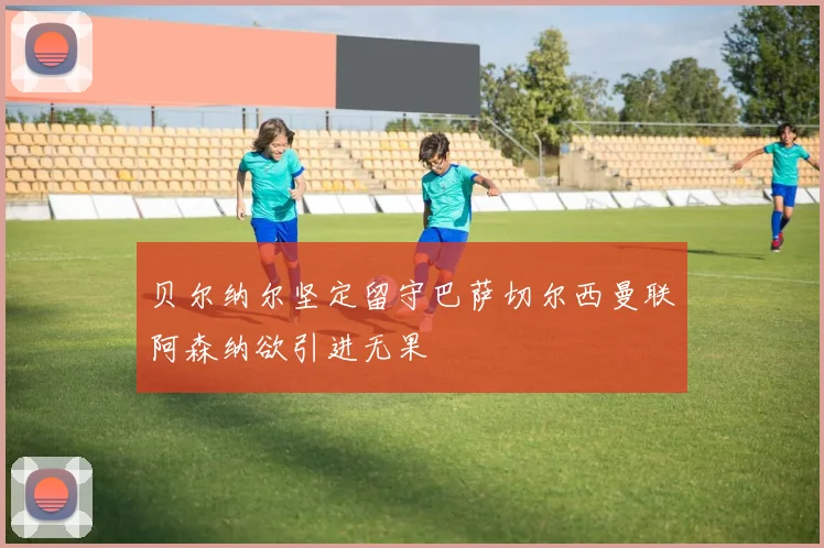 贝尔纳尔坚定留守巴萨切尔西曼联阿森纳欲引进无果